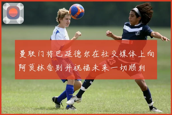 曼联门将巴延德尔在社交媒体上向阿莫林告别并祝福未来一切顺利