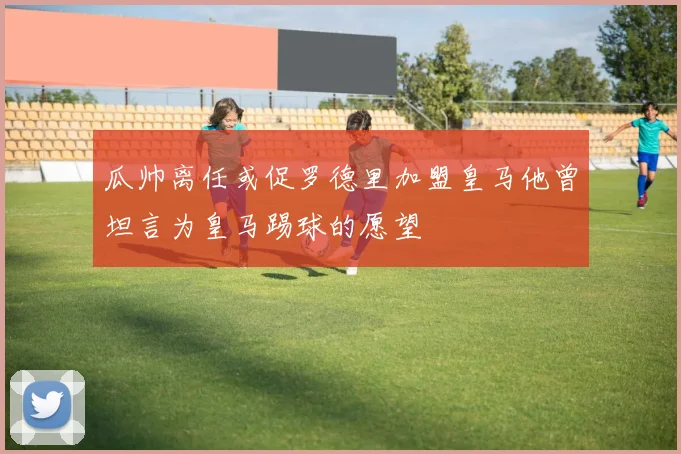 瓜帅离任或促罗德里加盟皇马他曾坦言为皇马踢球的愿望