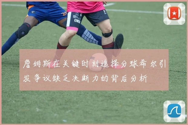 詹姆斯在关键时刻选择分球希尔引发争议缺乏决断力的背后分析