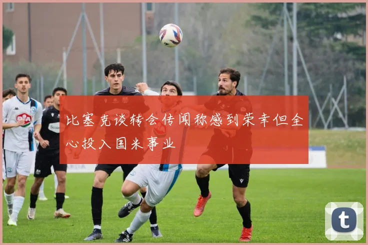 比塞克谈转会传闻称感到荣幸但全心投入国米事业