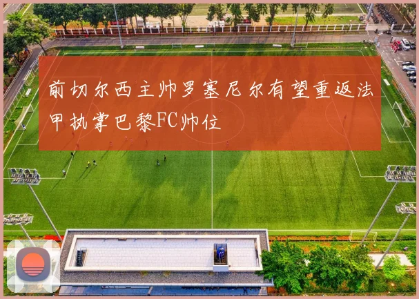 前切尔西主帅罗塞尼尔有望重返法甲执掌巴黎FC帅位