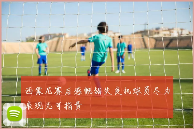 西蒙尼赛后感慨错失良机球员尽力表现无可指责