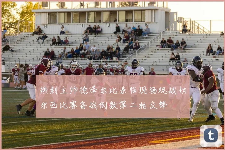 热刺主帅德泽尔比亲临现场观战切尔西比赛备战倒数第二轮交锋