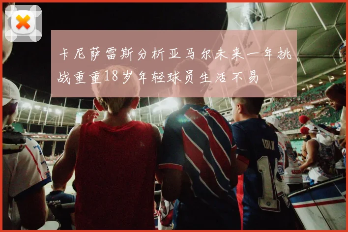 卡尼萨雷斯分析亚马尔未来一年挑战重重18岁年轻球员生活不易