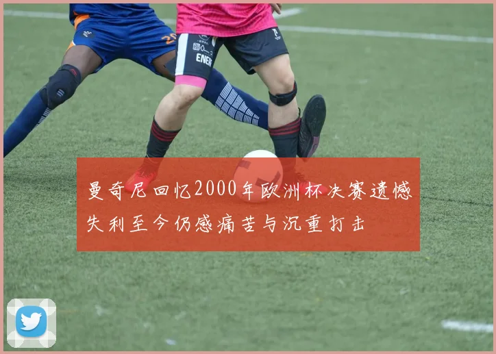 曼奇尼回忆2000年欧洲杯决赛遗憾失利至今仍感痛苦与沉重打击