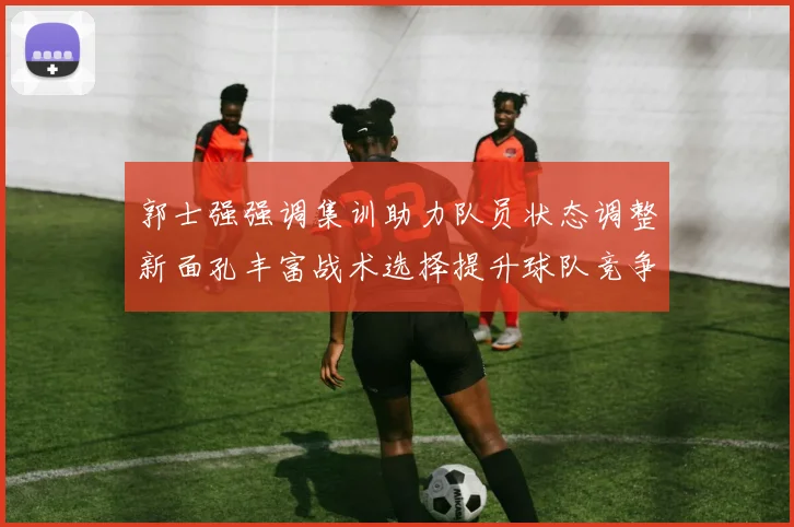 郭士强强调集训助力队员状态调整新面孔丰富战术选择提升球队竞争力