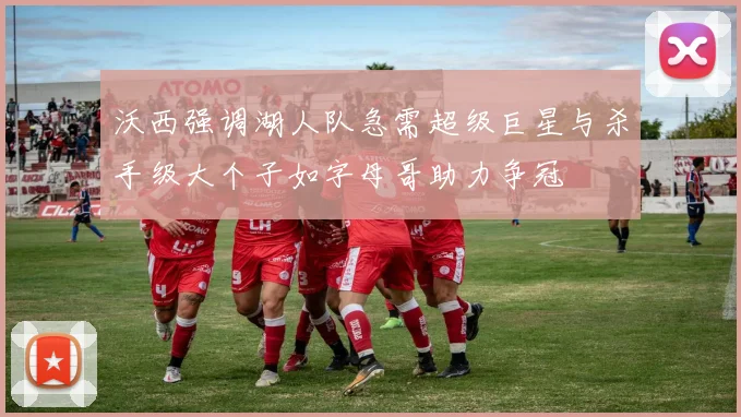 沃西强调湖人队急需超级巨星与杀手级大个子如字母哥助力争冠