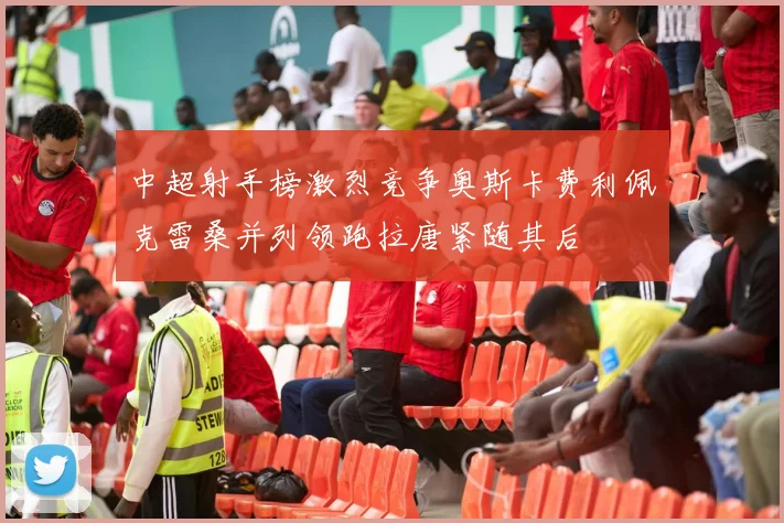 中超射手榜激烈竞争奥斯卡费利佩克雷桑并列领跑拉唐紧随其后