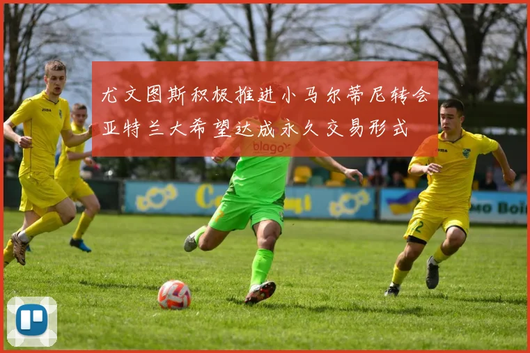尤文图斯积极推进小马尔蒂尼转会亚特兰大希望达成永久交易形式