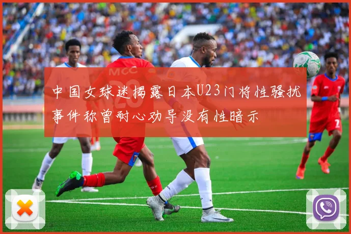 中国女球迷揭露日本U23门将性骚扰事件称曾耐心劝导没有性暗示