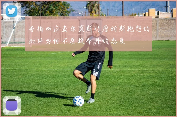 夸梅回应查尔莫斯对詹姆斯抱怨的批评为何不质疑乔丹的态度