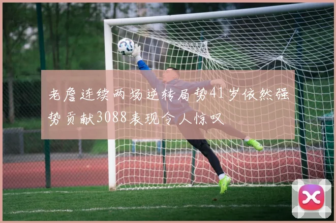 老詹连续两场逆转局势41岁依然强势贡献3088表现令人惊叹