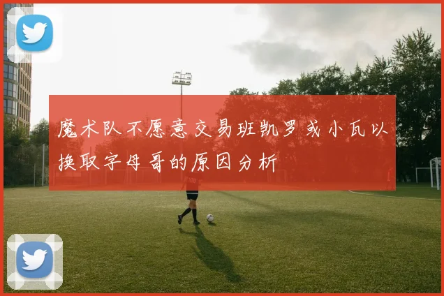 魔术队不愿意交易班凯罗或小瓦以换取字母哥的原因分析