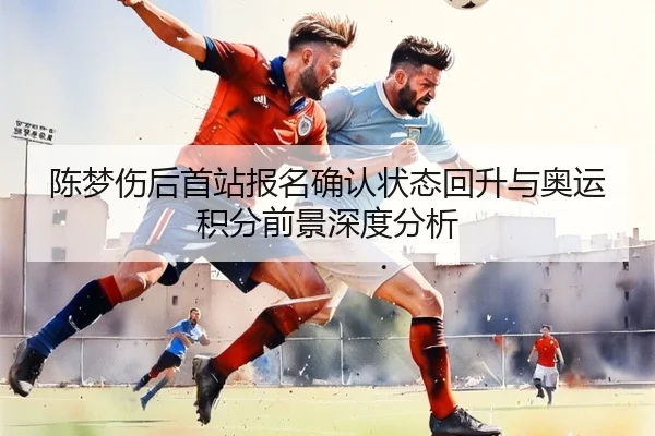 陈梦伤后首站报名确认状态回升与奥运积分前景深度分析 | ACMilanSports